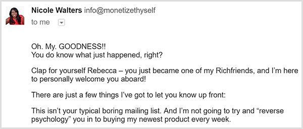 The First email from Nicole Walters' email list says Oh My. Goodness!! You do know what just happened, right? Clap for yourself Rebecca. You just became on of my Richfriends, and I'm here to personally welcome you aboard! There are just a few things I've got to let you know up front. This isn't your typical boring email list. And I'm not going to try and reverse psychology you in to buying my newest product every week.