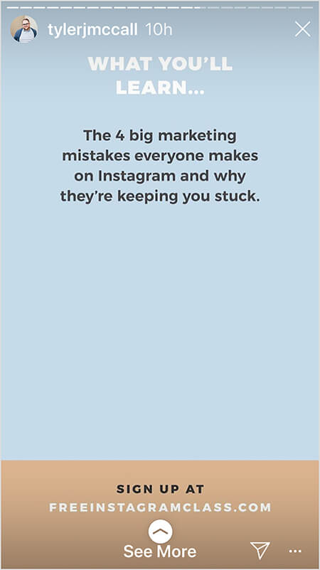 Tyler J. McCall posts an image in the middle of an Instagram story that promotes his free class. The image is one of several that offers details about what people will learn in the class. On a light blue background, white text says “What You’ll Learn . . . The 4 big marketing mistakes everyone makes on Instagram and why they’re keeping you stuck.” In the bottom fourth of the image, on a tan background, black text says “Sign up at” and the URL freeinstagramclass.com appears in white text. A See More directive indicates viewers can swipe up.