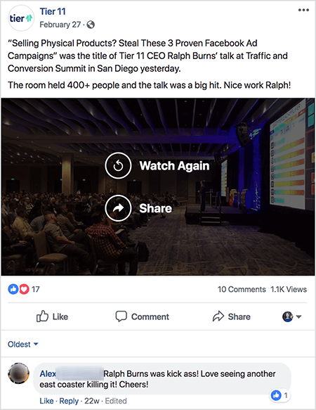 Tier 11 posted a popular video, and Ralph Burns says the ads algorithm likely knows what topics are popular with your followers. The text says “‘Selling Physical Products? Steal These 3 Proven Facebook Ad Campaigns’ was the title of Tier 11 CEO Ralph Burns’ talk at Traffic and Conversion Summit in San Diego yesterday. The room held 400+ people and the talk was a big hit. Nice work, Ralph!” The post has 17 reponses, 10 comments, and 1.1K views. One commenter shares their enthusiasm for the talk with the comment, “Ralph Burns was kick ass! Love seeing another east coaster killing it! Cheers!”