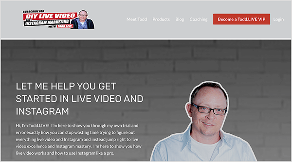 This is a screenshot of Todd Begin’s website. In the upper left is Todd’s logo, which says DIY LIVE VIDEO & INSTAGRAM MARKETING WITH Todd.LIVE. Next to this text is a headshot of Todd in a purple button-down shirt and black hooded sweatshirt. To the right of the logo are the following navigation options: Meet Todd, Products, Blog, Coaching. Then a red button labeled “Become a Todd.LIVE VIP” appears. To the right of the button, a Login option appears. Below the header and navigation is a headshot of Todd outlined in white against a gray painted brick wall. Todd is wearing glasses and a light blue button-down shirt open at the collar with a white t-shirt underneath. He’s smiling and wearing glasses with black frames. To the left of this image is the following text: “Let Me Help You Get Started In Live Video And Instagram” and “Hi, I’m Todd.LIVE! I’m here to show you through my own trial and error exactly how you can stop wasting time trying to figure out everything live video and Instagram and instead jump right to live video excellence and Instagram mastery. I’m here to show you how live video works and how to use Instagram like a pro.”