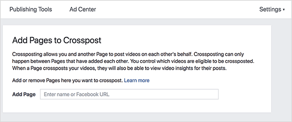 This is a screenshot of the Facebook Crossposting settings screen. In a white bar at the top, on the far left, are the options Publishing Tools and Ad Center. On the far right is the Settings option followed by a downward-pointing triangle. The main screen has a light gray background and a white box. Inside the white box are instructions for setting up crossposting. The heading says “Add Pages to Crosspost.” Below the heading are the following instructions: “Crossposting allows you and another page to post videos on each other’s behalf. Crossposting can only happen between Pages that have added each other. You control which videos are eligible to be crossposted. When a Page crossposts your videos, they will also be able to view video insights for their posts. Add or remove Pages here you want to crosspost. Learn more.” Below these instructions is a text box labeled Add Page. Inside the text box, users are prompted to “Enter name or Facebook URL.” Stephanie Liu says crossposting is a way to spread the world and boost engagement with your live video.