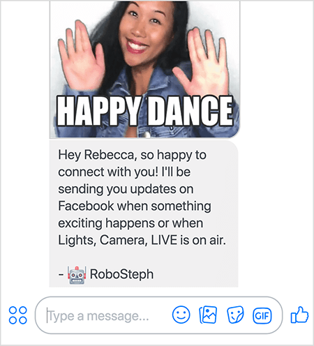 This is a screenshot of RoboSteph, Stephanie Liu’s Messenger bot. At the top is a GIF of Stephanie dancing. Stephanie is an Asian woman. Her black hair falls below her shoulders, and she’s wearing makeup and a denim jacket. She’s smiling with her hands in the air, palms facing outward. White text at the bottom of the GIF says “Happy Dance”. Below the GIF, RoboSteph sent the following message to the user: “Hey Rebecca, so happy to connect with you! I’ll be sending you updates on Facebook when something exciting happens or when Lights, Camera, LIVE is on air. - RoboSteph”. Below this image is a place to type a response in Facebook Messenger.