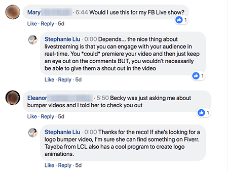 This is a screenshot of Stephanie Liu responding to comments on a Facebook live video post after the live video is over. The first comment from Mary says “Would I use this for my FB Live show?” Stephanie responds, “Depends... the nice thing about livestreaming is that you can engage with your audience in real-time. You *could* premiere your video and then just keep an eye out on the comments BUT, you wouldn’t necessarily be able to give them a shout out in the video”. The second comment from Eleanor says,”Becky was just asking me about bumper videos and I told her to check you out”. Stephanie responds, “Thanks for the reco! If she’s looking for a logo bumper video, I’m sure she can find something on Fiverr. Tayeba for LCL also has a cool program to create logo animations.”