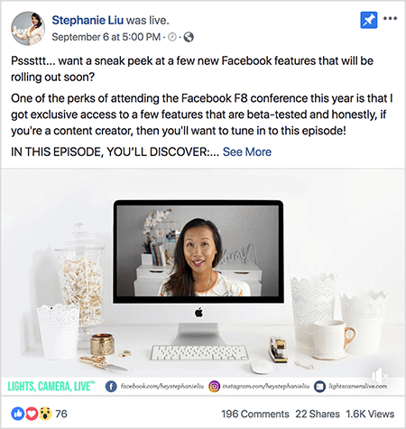 This is a screenshot of a Facebook Live video post on Stephanie Liu’s Facebook page. The text above the video says “Psssttt... want a sneak peek at a few new Facebook features that will be rolling out soon? One of the perks of attending the Facebook F8 conference this year is that I got exclusive access to a few features that are beta-tested and honestly, if you’re a content creator, then you’ll want to tune in to this episode! IN THIS EPISODE, YOU’LL DISCOVER:”. Then a See More link appears. Below the text is the video opener screen. It shows a Mac desktop computer on a white desk against a white wall. Several white containers appear on either side of the computer, along with a white mouse and a stapler. On the Mac desktop screen, the video of Stephanie appears. She’s an Asian woman with black hair that hangs below her shoulders. She’s wearing makeup and a white shirt with a peach and black abstract pattern. The background for her live video is a gray room with a white desk. On the desk are books and a white orchid in a square white pot. A white neon sign that spells “hey” is also sitting on the desk, and it’s turned off. Across the bottom of the video are a white bar with LIGHTS, CAMERA, LIVE in blue-green text, a Facebook icon with the URL to her Facebook page, an Instagram icon with the URL for her Instagram profile, and another icon with the URL for her website. The live video has 76 reactions, 196 comments, 22 shares, and 1.6K views.