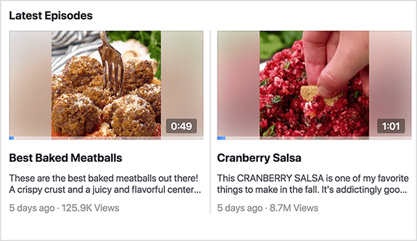 This is a screenshot of the Latest Episodes section of the Facebook Watch show Recipes. You can see two episode previews in this shot. On the left is a preview for Best Baked Meatballs. The video still shows a plate of meatballs with a fork stuck in one of the meatballs and the time 0:49. Below the still is the video title and the following description: Tehse are teh best backed meatballs out there! A crispy crust and a juicy and flavorful center. . .” The video was posted 5 days ago and has 125.9K views. On the right is preview for Cranberry Salsa. The video still shows a white woman’s hand dipping a chip into bright red salsa and the time 1:01. Below the still is the video title and the following description: This CRANBERRY SALSA is one of my favorite things to make in the fall. It’s addictingly goo. . . “ The video was posted 5 days ago and has 8.7M views. Rachel Farnsworth uses episodes but not seasons for the videos on her Facebook Watch show Recipes.