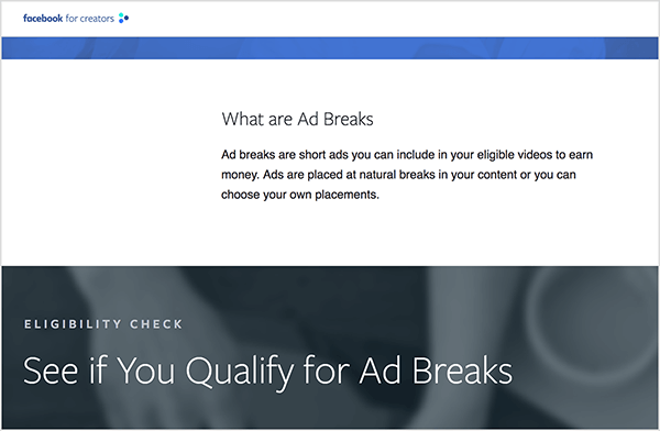 This is a screenshot of the Facebook for Creators webpage that has information about ad breaks. In a white bar in the upper part of the page is the heading “What are Ad Breaks”. Below the heading is the following text: “Ad breaks are short ads you can includde in your eligible videos to earn money. Ads are placed at natural breaks in your content or you can choose your own palcements.” Below this white bar is a gray bar with a blurred photo of hands working at a laptop. It has a section heading “Eligibility Check” and then a the heading “See if You Qualify for Ad Breaks”. Rachel Farnsworth says ad breaks are a way for marketers to advertise on the Facebook Watch platform.