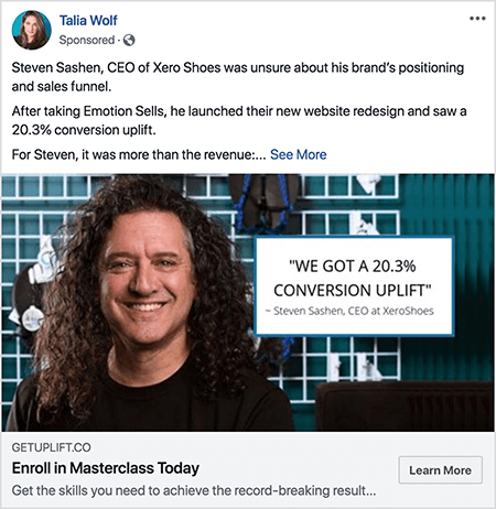 This is a screenshot of a Facebook ad created by Talia Wolf. The ad text tells a story: “Steven Sashen, CEO OF Xero Shoes, was unsure about his brand’s positioning and sales funnel. After taking Emotion Sells, he launched their new website redesign and saw a 20.3% conversion uplift. For Steven, it was more than the revenue: . . . “ Then a See More link appears. The ad photo shows Steven from the shoulders up against an abstract background. Steven is a white man with dark brown curly hair that hangs below his shoulders. He’s smiling and wearing a black t-shirt. To the right of Steven is a white box with the following text: “‘We got a 20.3% conversion uplift’ -Steven Sashen, CEO at XeroShoes.”