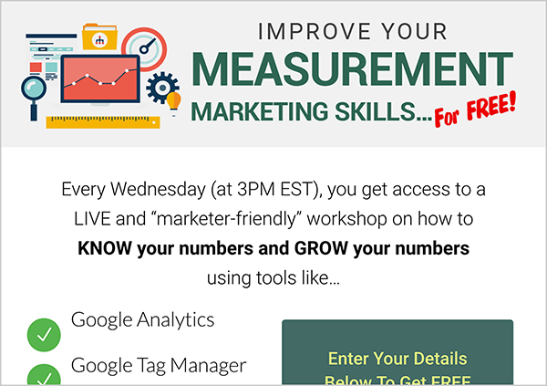 This is a screenshot of the Workshop Wednesdays lead magnet page from MeasurementMarketing.io. The header has an illustration of that’s a collage of items marketers use to measure social media marketing. Nex to the illustration is the text “Improve Your Measurement Marketing Skills For Free”. Below the header are details about the Workshop Wednesdays series. The text says “Every Wednesday (3pm EST), you get access to a LIVE and marketer-friendly workshop on how to KNOW your numbers and GROW your numbers using tools like . . . Google Analytics, Google Tag Manager. After this point, the screenshot is cut off. Next to the list of tools is the top part of a form users fill out with an email and other details to sign up for the workshop. This information page could be an example of an engagement goal for a funnel that captures leads.