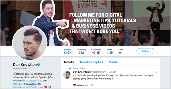 This is a screenshot of Dan Knowlton’s Twitter profile (@dknowlton1). The cover image has two layers. The background photo shows Dan speaking on an event stage before a crowd of people raising their hands. The brightness of this photo is scaled back so it appears dark. In the foreground is a photo of Dan from the waist up, and he is pointing with his right arm in front of his body toward the following white text: “Follow me for digital marketing tips, tutorials, & business videos that won’t bore you.” Dan’s profile image shows his face looking to the left. He has short hair and a short beard. His pinned tweet says “Here’s to growing together, through the highs and the lows and having a bloody good time whilst we’re doing it. Whose [sic] with us? ”