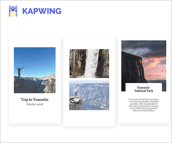 This is a screenshot of Kapwing Instagram story templates. In the upper left is the Kapwing logo, which is a purple cat with a yellow belly. The templates all have a portrait orientation to reflect the format of Instagram stories and a white background. The first template is filled with a square photo of a person holding their arms up in the air against a blue sky and mountains in the lower third of the photo. The caption in black text says “Trip to Yosemite, October 2018”. The second template is filled with two images, a waterfall on top and a mountain scene on the bottom. The third template is filled with a square image of mountain on the left and a sky at sunset. The caption is titled “Yosemite National Park” and some short sentences in smaller text appear below the heading. This caption is constrained to a white box that overlaps the bottom of the sunset photo.