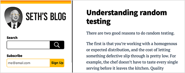 This is a screenshot of Seth Godin’s blog. The web page has a white background and black text. An orange stripe and a yellow stripe highlight the top of a sidebar on the left side of the page. Below these stripes is a black-and-white photo of Seth from the shoulders up. He’s a white man who is bald; wearing glasses, a white shirt, and dark tie and suit jacket. He’s looking to the right. Below his photo is a black search box and a yellow subscribe box. To the right of the sidebar, the body of the blog page shows the following post: Headline - Understanding random testing, Text - There are two good reasons to do random testing. The first is that you’re working with a homogenous or expected distribution, and the cost of letting something defective slip through is pretty low. For example, the chef doesn’t have to taste every single serving before it leaves the kitchen. Quality . . The text cuts off after this point. Seth believes his practice of writing every day on his blog helps his professional thinking.